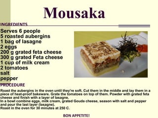 INGREDIENTS Serves 6 people 5 roasted aubergins  1 bag of lasagne  2 eggs  200 g grated feta cheese  300 g grated  Feta  cheese  1 cup of milk cream  2 tomatoes  salt  p epper PROCEDURE Roast the aubergins in the oven until they're soft. Cut them in the middle and lay them in a piece of heat-proof bakeware. Grate the tomatoes on top of them. Powder with grated feta cheese and finish with a layer of lasagne.  In a bowl combine eggs, milk cream, grated Gouda cheese, season with salt and pepper and pour the last layer (lasagne).  Roast in the oven for 30 minutes at 250 C. BON APPETITE!  Mousaka 