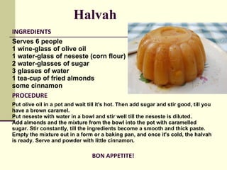 INGREDIENTS Serves 6 people 1 wine-glass of olive oil  1 water-glass of neseste (corn flour)  2 water-glasses of sugar  3 glasses of water  1 tea-cup of fried almonds  some cinnamon PROCEDURE Put olive oil in a pot and wait till it's hot. Then add sugar and stir good, till you have a brown caramel.  Put neseste with water in a bowl and stir well till the neseste is diluted.  Add almonds and the mixture from the bowl into the pot with caramelled sugar. Stir constantly, till the ingredients become a smooth and thick paste. Empty the mixture out in a form or a baking pan, and once it's cold, the halvah is ready. Serve and powder with little cinnamon.  BON APPETITE! Halvah   