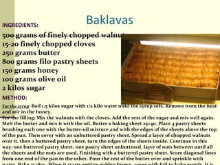 INGREDIENTS: 500 grams of finely chopped walnuts 15-20 finely chopped cloves 250 grams butter 800 grams filo pastry sheets 150 grams honey 100 grams olive oil 2 kilos sugar METHOD: For the syrup :  Boil 1.5 kilos sugar with 1/2 kilo water until the syrup sets. Remove from the heat and stir in the honey. For the filling: Mix the walnuts with the cloves. Add the rest of the sugar and mix well again. Melt the butter and mix it with the oil. Butter a baking sheet 25×40. Place 4 pastry sheets brushing each one with the butter-oil mixture and with the edges of the sheets above the top of the pan. Then cover with an unbuttered pastry sheet. Spread a layer of chopped walnuts over it. then a buttered pastry sheet. turn the edges of the sheets inside. Continue in this way: one buttered pastry sheet, one pastry sheet unbuttered, layer of nuts between until all the sheets and the nuts are used, Finishing with a buttered pastry sheet. Score diagonal lines from one end of the pan to the other. Pour the rest of the butter over and sprinkle with water. Bake at 180c. When it starts getting golden brown, cover with foil to bake evenly. It is ready when it can be removed from the pan. Whilst hot, pour the rest of the the cold syrup over.  Leave until is cold before eating.  BON APPETITE! 