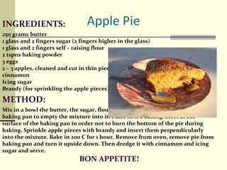 INGREDIENTS :  250 grams butter  1 glass and 2 fingers sugar (2 fingers higher in the glass)  1 glass and 2 fingers self – raising flour  2 tspns baking powder  3 eggs 2 – 3 apples, cleaned and cut in thin pieces  cinnamon  Icing sugar  Brandy (for sprinkling the apple pieces) METHOD:  Mix in a bowl the butter, the sugar, flour, baking powder and eggs. Use a round baking pan to empty the mixture into it. Place first a baking sheet at the surface of the baking pan in order not to burn the bottom of the pie during baking. Sprinkle apple pieces with brandy and insert them perpendicularly into the mixture. Bake in 200 C for 1 hour. Remove from oven, remove pie from baking pan and turn it upside down. Then dredge it with cinnamon and icing sugar and serve.  BON APPETITE! 