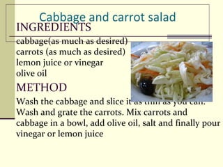INGREDIENTS cabbage(as much as desired)  carrots (as much as desired)  lemon juice or vinegar  olive oil METHOD Wash the cabbage and slice it as thin as you can. Wash and grate the carrots. Mix carrots and cabbage in a bowl, add olive oil, salt and finally pour vinegar or lemon juice BON APPETITE! 