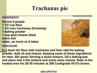 Trachanas pie INGREDIENTS Serves 6 people 1 1/2 cup flour  1 1/2 sour trachanas (frumenty)  1 baking powder  1 cup goat cheese (feta)  some salt  water, as much as it takes PROCEDURE In a bowl stir flour with trachanas and then add the baking powder. Add oil and cheese, keeping some of these ingredients for later. Stir good, forming a slush mixture. Oil a baking-pan and place into it the mixture and some more cheese. Bake at the heated oven for 20-30 minutes at 200 Centigrade till it's brown.   BON APPETITE! 
