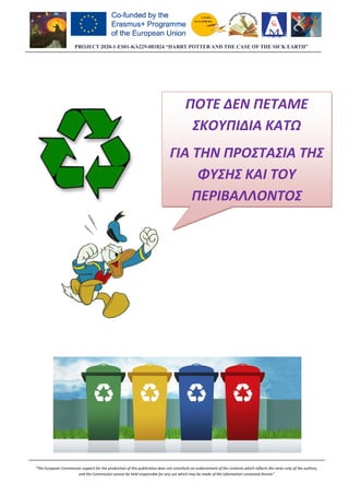 PROJECT 2020-1-ES01
“The European Commission support for the production of this publication does not constitute an endorsement of the contents which r
and the Commission cannot be held responsible for any use which may be made of the informati
ES01-KA229-081824 “HARRY POTTER AND THE CASE OF THE SICK EARTH”
European Commission support for the production of this publication does not constitute an endorsement of the contents which r
and the Commission cannot be held responsible for any use which may be made of the information contained therein”
ΠΟΤΕ ΔΕΝ ΠΕΤΑΜΕ
ΣΚΟΥΠΙΔΙΑ
ΓΙΑ ΤΗΝ ΠΡΟΣΤΑΣΙΑ ΤΗΣ
ΦΥΣΗΣ ΚΑΙ ΤΟΥ
ΠΕΡΙΒΑΛΛΟΝ
081824 “HARRY POTTER AND THE CASE OF THE SICK EARTH”
European Commission support for the production of this publication does not constitute an endorsement of the contents which reflects the views only of the authors,
on contained therein”
ΠΟΤΕ ΔΕΝ ΠΕΤΑΜΕ
ΣΚΟΥΠΙΔΙΑ ΚΑΤΩ
ΓΙΑ ΤΗΝ ΠΡΟΣΤΑΣΙΑ ΤΗΣ
ΦΥΣΗΣ ΚΑΙ ΤΟΥ
ΠΕΡΙΒΑΛΛΟΝΤΟΣ
 