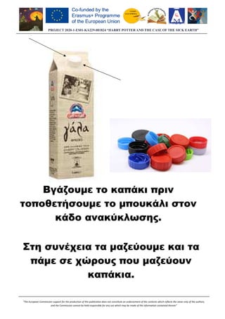 PROJECT 2020-1-ES01
“The European Commission support for the production of this publication does not constitute an endorsement of the contents wh
and the Commission cannot be held responsible for any use which may be made of the information contained therein”
Βγάζουµε το καπάκι πριν
τοποθετήσουµε το µπουκάλι στον
κάδο ανακύκλωσης
Στη συνέχεια τα µαζεύουµε και τα
πάµε σε χώρους που µαζεύουν
ES01-KA229-081824 “HARRY POTTER AND THE CASE OF THE SICK EARTH”
“The European Commission support for the production of this publication does not constitute an endorsement of the contents which reflects the views only of the authors,
Commission cannot be held responsible for any use which may be made of the information contained therein”
Βγάζουµε το καπάκι πριν
τοποθετήσουµε το µπουκάλι στον
κάδο ανακύκλωσης.
συνέχεια τα µαζεύουµε και τα
πάµε σε χώρους που µαζεύουν
καπάκια.
081824 “HARRY POTTER AND THE CASE OF THE SICK EARTH”
ich reflects the views only of the authors,
Commission cannot be held responsible for any use which may be made of the information contained therein”
Βγάζουµε το καπάκι πριν
τοποθετήσουµε το µπουκάλι στον
συνέχεια τα µαζεύουµε και τα
πάµε σε χώρους που µαζεύουν
 