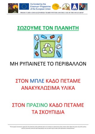PROJECT 2020-1-ES01
“The European Commission support for the production of this publication does not constitute an
and the Commission cannot be held responsible for any use which may be made of the information contained therein”
ΣΩΖΟΥΜΕ ΤΟΝ ΠΛΑΝΗΤΗ
ΜΗ ΡΥΠΑΙΝΕΤΕ ΤΟ ΠΕΡΙΒΑΛΛΟΝ
ΣΤΟΝ ΜΠΛΕ
ΑΝΑΚΥΚΛΩΣΙΜΑ ΥΛΙΚΑ
ΣΤΟΝ ΠΡΑΣΙΝΟ
ΤΑ ΣΚΟΥΠΙΔΙΑ
ES01-KA229-081824 “HARRY POTTER AND THE CASE OF THE SICK EARTH”
“The European Commission support for the production of this publication does not constitute an endorsement of the contents which reflects the views only of the authors,
and the Commission cannot be held responsible for any use which may be made of the information contained therein”
ΣΩΖΟΥΜΕ ΤΟΝ ΠΛΑΝΗΤΗ
ΡΥΠΑΙΝΕΤΕ ΤΟ ΠΕΡΙΒΑΛΛΟΝ
ΜΠΛΕ ΚΑΔΟ ΠΕΤΑΜΕ
ΑΝΑΚΥΚΛΩΣΙΜΑ ΥΛΙΚΑ
ΠΡΑΣΙΝΟ ΚΑΔΟ ΠΕΤΑΜΕ
ΤΑ ΣΚΟΥΠΙΔΙΑ
081824 “HARRY POTTER AND THE CASE OF THE SICK EARTH”
endorsement of the contents which reflects the views only of the authors,
and the Commission cannot be held responsible for any use which may be made of the information contained therein”
ΣΩΖΟΥΜΕ ΤΟΝ ΠΛΑΝΗΤΗ
ΡΥΠΑΙΝΕΤΕ ΤΟ ΠΕΡΙΒΑΛΛΟΝ
ΚΑΔΟ ΠΕΤΑΜΕ
ΑΝΑΚΥΚΛΩΣΙΜΑ ΥΛΙΚΑ
ΚΑΔΟ ΠΕΤΑΜΕ
 