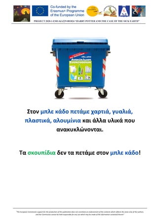 PROJECT 2020-1-ES01
“The European Commission support for the production of this publication does not constitute an
and the Commission cannot be held responsible for any use which may be made of the information contained therein”
Στον μπλε κάδο πετάμε χαρτιά, γυαλιά,
πλαστικά, αλουμίνια
ανακυκλ
Τα σκουπίδια
ES01-KA229-081824 “HARRY POTTER AND THE CASE OF THE SICK EARTH”
“The European Commission support for the production of this publication does not constitute an endorsement of the contents which reflects the views only of the authors,
and the Commission cannot be held responsible for any use which may be made of the information contained therein”
μπλε κάδο πετάμε χαρτιά, γυαλιά,
πλαστικά, αλουμίνια και άλλα υλικά
ανακυκλώνονται.
δεν τα πετάμε στον μπλε κάδο
081824 “HARRY POTTER AND THE CASE OF THE SICK EARTH”
endorsement of the contents which reflects the views only of the authors,
and the Commission cannot be held responsible for any use which may be made of the information contained therein”
μπλε κάδο πετάμε χαρτιά, γυαλιά,
υλικά που
μπλε κάδο!
 