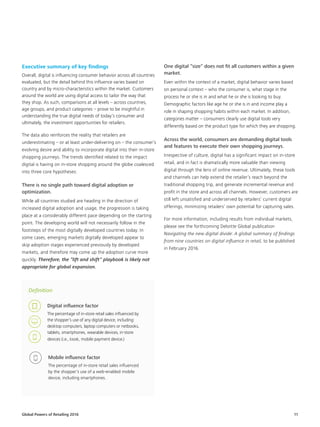 Global Powers of Retailing 2016 11
Definition
Digital influence factor
The percentage of in-store retail sales influenced by
the shopper’s use of any digital device, including:
desktop computers, laptop computers or netbooks,
tablets, smartphones, wearable devices, in-store
devices (i.e., kiosk, mobile payment device.)
Mobile influence factor
The percentage of in-store retail sales influenced
by the shopper’s use of a web-enabled mobile
device, including smartphones.
Executive summary of key findings
Overall, digital is influencing consumer behavior across all countries
evaluated, but the detail behind this influence varies based on
country and by micro-characteristics within the market. Customers
around the world are using digital access to tailor the way that
they shop. As such, comparisons at all levels – across countries,
age groups, and product categories – prove to be insightful in
understanding the true digital needs of today’s consumer and
ultimately, the investment opportunities for retailers.
The data also reinforces the reality that retailers are
underestimating – or at least under-delivering on – the consumer’s
evolving desire and ability to incorporate digital into their in-store
shopping journeys. The trends identified related to the impact
digital is having on in-store shopping around the globe coalesced
into three core hypotheses:
There is no single path toward digital adoption or
optimization.
While all countries studied are heading in the direction of
increased digital adoption and usage, the progression is taking
place at a considerably different pace depending on the starting
point. The developing world will not necessarily follow in the
footsteps of the most digitally developed countries today. In
some cases, emerging markets digitally developed appear to
skip adoption stages experienced previously by developed
markets, and therefore may come up the adoption curve more
quickly. Therefore, the “lift and shift” playbook is likely not
appropriate for global expansion.
One digital “size” does not fit all customers within a given
market.
Even within the context of a market, digital behavior varies based
on personal context – who the consumer is, what stage in the
process he or she is in and what he or she is looking to buy.
Demographic factors like age he or she is in and income play a
role in shaping shopping habits within each market. In addition,
categories matter – consumers clearly use digital tools very
differently based on the product type for which they are shopping.
Across the world, consumers are demanding digital tools
and features to execute their own shopping journeys.
Irrespective of culture, digital has a significant impact on in-store
retail, and in fact is dramatically more valuable than viewing
digital through the lens of online revenue. Ultimately, these tools
and channels can help extend the retailer’s reach beyond the
traditional shopping trip, and generate incremental revenue and
profit in the store and across all channels. However, customers are
still left unsatisfied and underserved by retailers’ current digital
offerings, minimizing retailers’ own potential for capturing sales.
For more information, including results from individual markets,
please see the forthcoming Deloitte Global publication
Navigating the new digital divide: A global summary of findings
from nine countries on digital influence in retail, to be published
in February 2016.
 