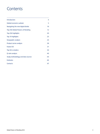 Global Powers of Retailing 2016 3
Contents
Introduction	4
Global economic outlook	 5
Navigating the new digital divide	 10
Top 250 Global Powers of Retailing	 12
Top 250 highlights	 20
Top 10 highlights	 23
Geographic analysis	 24
Product sector analysis	 28
Fastest 50	 31
Top 50 e-retailers	 34
Q ratio analysis	 40
Study methodology and data sources	 44
Endnotes	46
Contacts	47
 
