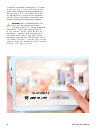 Global Powers of Retailing 201630
Composite performance aside, individual company fortunes were
decidedly mixed within the hardlines and leisure sector. Most
notably, many of the Japanese retailers suffered a downturn in
sales and profitability during 2014. Rising prices caused by the
April sales tax hike and the yen’s fall continued to outpace the
slow pickup in wages, eroding the purchasing power of many
households and leading to declining consumer confidence.
Diversified retailers – those selling a broad product
offering and often operating a range of formats –
continued to struggle in 2014. Composite retail revenue
growth declined 1.0 percent, while the group’s composite
net profit margin was a meager 0.4 percent. This group was
represented by 22 companies in 2014, including some of the
world’s largest retailers: Germany’s Metro group, Target and
Sears Holdings in the United States, Lotte Shopping Co. in South
Korea and British retailer Marks  Spencer. The average size of the
companies in this group was more than US$16 billion – second only
to retailers of fast-moving consumer goods.
 