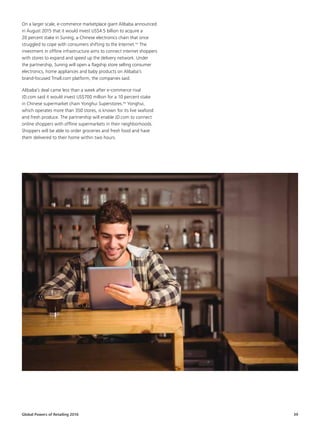 Global Powers of Retailing 2016 39
On a larger scale, e-commerce marketplace giant Alibaba announced
in August 2015 that it would invest US$4.5 billion to acquire a
20 percent stake in Suning, a Chinese electronics chain that once
struggled to cope with consumers shifting to the Internet.nn
The
investment in offline infrastructure aims to connect internet shoppers
with stores to expand and speed up the delivery network. Under
the partnership, Suning will open a flagship store selling consumer
electronics, home appliances and baby products on Alibaba’s
brand-focused Tmall.com platform, the companies said.
Alibaba’s deal came less than a week after e-commerce rival
JD.com said it would invest US$700 million for a 10 percent stake
in Chinese supermarket chain Yonghui Superstores.oo
Yonghui,
which operates more than 350 stores, is known for its live seafood
and fresh produce. The partnership will enable JD.com to connect
online shoppers with offline supermarkets in their neighborhoods.
Shoppers will be able to order groceries and fresh food and have
them delivered to their home within two hours.
 