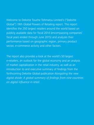 Global Powers of Retailing 20164
Welcome to Deloitte Touche Tohmatsu Limited’s (“Deloitte
Global”) 19th Global Powers of Retailing report. This report
identifies the 250 largest retailers around the world based on
publicly available data for fiscal 2014 (encompassing companies’
fiscal years ended through June 2015) and analyzes their
performance based on geographic region, primary product
sector, e-commerce activity and other factors.
The report also provides a look at the world’s 50 largest
e-retailers, an outlook for the global economy and an analysis
of market capitalization in the retail industry, as well as an
introduction to and executive summary of findings from the
forthcoming Deloitte Global publication Navigating the new
digital divide: A global summary of findings from nine countries
on digital influence in retail.
 