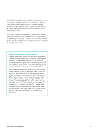 Global Powers of Retailing 2016 45
It should also be noted that the financial information used for each
company in a given year is accurate as of the date the financial
report was originally issued. Although a company may have
restated prior-year results to reflect a change in its operations or
as a result of an accounting change, such restatements are not
reflected in this data.
This study is not an accounting report. It is intended to provide a
reflection of market dynamics and their impact on the structure
of the retailing industry over a period of time. As a result of these
factors, growth rates for individual companies may not correspond
to other published results.
Impact of exchange rates on ranking
Changes in the overall ranking from year to year are generally
driven by increases or decreases in companies’ sales. However,
a stronger currency vis-à-vis the dollar in 2014 means that
companies reporting in that currency may rank higher in 2014
than they did in 2013, all other things being equal. Conversely,
companies reporting in a weaker currency may rank lower.
Among the major currencies in 2014, the euro strengthened
against the dollar early in the year before falling through the
end of the year and into 2015. For calendar year 2014 as a
whole, the average euro exchange rate saw little change from
2013. The British pound was generally stronger against the
dollar in 2014, continuing to gain strength in the first half
of the year before falling off in the second half and through
the first quarter of 2015. The Japanese yen continued to fall
throughout 2014 and into 2015, as did the Canadian dollar,
South African rand and Russian ruble. The Australian dollar,
Brazilian real and Indian rupee, along with a number of other
currencies, also depreciated against the US dollar during
fiscal 2014.
 