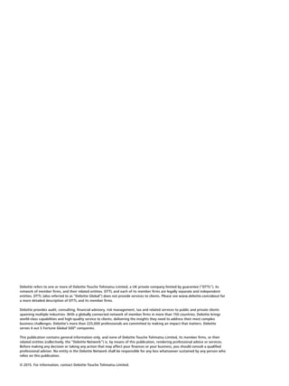 Deloitte refers to one or more of Deloitte Touche Tohmatsu Limited, a UK private company limited by guarantee (“DTTL”), its
network of member firms, and their related entities. DTTL and each of its member firms are legally separate and independent
entities. DTTL (also referred to as “Deloitte Global”) does not provide services to clients. Please see www.deloitte.com/about for
a more detailed description of DTTL and its member firms.
Deloitte provides audit, consulting, financial advisory, risk management, tax and related services to public and private clients
spanning multiple industries. With a globally connected network of member firms in more than 150 countries, Deloitte brings
world-class capabilities and high-quality service to clients, delivering the insights they need to address their most complex
business challenges. Deloitte’s more than 225,000 professionals are committed to making an impact that matters. Deloitte
serves 4 out 5 Fortune Global 500®
companies.
This publication contains general information only, and none of Deloitte Touche Tohmatsu Limited, its member firms, or their
related entities (collectively, the “Deloitte Network”) is, by means of this publication, rendering professional advice or services.
Before making any decision or taking any action that may affect your finances or your business, you should consult a qualified
professional adviser. No entity in the Deloitte Network shall be responsible for any loss whatsoever sustained by any person who
relies on this publication.
© 2015. For information, contact Deloitte Touche Tohmatsu Limited.
 