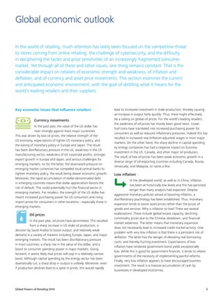 Global Powers of Retailing 2016 5
Global economic outlook
In the world of retailing, much attention has lately been focused on the competitive threat
to stores coming from online retailing, the challenge of cybersecurity, and the difficulty
in deciphering the tastes and price sensitivities of an increasingly fragmented consumer
market. Yet through all of these and other issues, one thing remains constant. That is the
considerable impact on retailers of economic strength and weakness, of inflation and
deflation, and of currency and asset price movements. This section examines the current
and anticipated economic environment, with the goal of distilling what it means for the
world’s leading retailers and their suppliers.
Key economic issues that influence retailers
Currency movements
In the past year, the value of the US dollar has
risen strongly against most major currencies.
This was driven by low oil prices, the relative strength of the
US economy, expectations of tighter US monetary policy, and
the easing of monetary policy in Europe and Japan. The result
has been disinflationary pressure in the US, weakness in the US
manufacturing sector, weakness of US corporate profits, stronger
export growth in Europe and Japan, and serious challenges for
emerging markets. As for the latter, the downward pressure on
emerging market currencies has compelled local central banks to
tighten monetary policy, the result being slower economic growth.
Moreover, the rapid accumulation of dollar-denominated debt
in emerging countries means that dollar appreciation boosts the
risk of default. This could potentially hurt the financial sector in
emerging markets. For retailers, the strength of the US dollar has
meant increased purchasing power for US consumers and rising
import prices for consumers in other locations – especially those in
emerging markets.
Oil prices
In the past year, oil prices have plummeted. This resulted
from a sharp increase in US shale oil production, a
decision by Saudi Arabia to boost output, and relatively weak
demand in a variety of markets including Europe, Japan, and major
emerging markets. The result has been disinflationary pressure
in most countries, a sharp rise in the value of the dollar, and a
boost to consumer spending power in major markets. Going
forward, it seems likely that prices will stay in a relatively narrow
band. Although capital spending by the energy sector has been
dramatically cut, a sharp drop in output is unlikely. Moreover, even
if production declines lead to a spike in prices, this would rapidly
lead to increased investment in shale production, thereby causing
an increase in output fairly quickly. Thus, there might effectively
be a ceiling on global oil prices. For the world’s leading retailers,
the weakness of oil prices has mostly been good news. Lower
fuel costs have translated into increased purchasing power for
consumers as well as reduced inflationary pressures. Indeed this has
resulted in increased real (inflation-adjusted) wages in most major
markets. On the other hand, the sharp decline in capital spending
by energy companies has had a negative impact on business
investment in the US, Canada, and other major oil producers.
The result of low oil prices has been weak economic growth in a
diverse range of oil-exporting countries including Canada, Russia,
Venezuela, and Malaysia, to name a few.
Low inflation
In the developed world, as well as in China, inflation
has been at historically low levels and this has persisted
longer than many analysts had expected. Despite
aggressive monetary policies aimed at boosting inflation, a
disinflationary psychology has been established. Thus, monetary
expansion tends to boost asset prices rather than the prices of
goods and services. Why is inflation so low? There are several
explanations. These include global excess capacity, declining
commodity prices due to the Chinese slowdown, and financial
market weakness. The latter means that monetary expansion
does not necessarily lead to increased credit market activity. One
problem with very low inflation is that there is a persistent risk of
deflation. The latter has the danger of elevating real borrowing
costs, and thereby hurting investment. Expectations of low
inflation have rendered government bond yields exceptionally
low. While this is good for government finances, it tends to relieve
governments of the necessity of implementing painful reforms.
Finally, very low inflation appears to have discouraged business
investment. The result is a massive accumulation of cash by
businesses in developed economies.
 