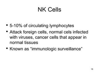 18
NK Cells
 5-10% of circulating lymphocytes
 Attack foreign cells, normal cels infected
with viruses, cancer cells that appear in
normal tissues
 Known as “immunologic surveillance”
 