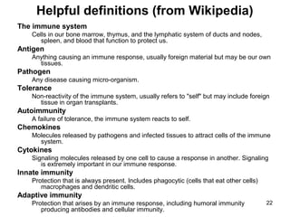 22
Helpful definitions (from Wikipedia)
The immune system
Cells in our bone marrow, thymus, and the lymphatic system of ducts and nodes,
spleen, and blood that function to protect us.
Antigen
Anything causing an immune response, usually foreign material but may be our own
tissues.
Pathogen
Any disease causing micro-organism.
Tolerance
Non-reactivity of the immune system, usually refers to "self" but may include foreign
tissue in organ transplants.
Autoimmunity
A failure of tolerance, the immune system reacts to self.
Chemokines
Molecules released by pathogens and infected tissues to attract cells of the immune
system.
Cytokines
Signaling molecules released by one cell to cause a response in another. Signaling
is extremely important in our immune response.
Innate immunity
Protection that is always present. Includes phagocytic (cells that eat other cells)
macrophages and dendritic cells.
Adaptive immunity
Protection that arises by an immune response, including humoral immunity
producing antibodies and cellular immunity.
 