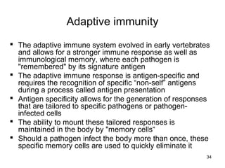 34
Adaptive immunity
 The adaptive immune system evolved in early vertebrates
and allows for a stronger immune response as well as
immunological memory, where each pathogen is
"remembered" by its signature antigen
 The adaptive immune response is antigen-specific and
requires the recognition of specific “non-self” antigens
during a process called antigen presentation
 Antigen specificity allows for the generation of responses
that are tailored to specific pathogens or pathogen-
infected cells
 The ability to mount these tailored responses is
maintained in the body by "memory cells“
 Should a pathogen infect the body more than once, these
specific memory cells are used to quickly eliminate it
 