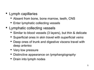 5
 Lymph capillaries
 Absent from bone, bone marrow, teeth, CNS
 Enter lymphatic collecting vessels
 Lymphatic collecting vessels
 Similar to blood vessels (3 layers), but thin & delicate
 Superficial ones in skin travel with superficial veins
 Deep ones of trunk and digestive viscera travel with
deep arteries
 Very low pressure
 Distinctive appearance on lymphangiography
 Drain into lymph nodes
 
