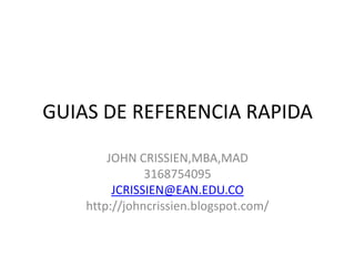 GUIAS DE REFERENCIA RAPIDA

        JOHN CRISSIEN,MBA,MAD
               3168754095
         JCRISSIEN@EAN.EDU.CO
    http://johncrissien.blogspot.com/
 