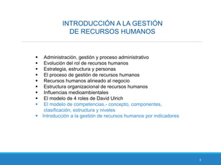INTRODUCCIÓN A LA GESTIÓN
DE RECURSOS HUMANOS
3
 Administración, gestión y proceso administrativo
 Evolución del rol de recursos humanos
 Estrategia, estructura y personas
 El proceso de gestión de recursos humanos
 Recursos humanos alineado al negocio
 Estructura organizacional de recursos humanos
 Influencias medioambientales
 El modelo de 4 roles de David Ulrich
 El modelo de competencias.- concepto, componentes,
clasificación, estructura y niveles
 Introducción a la gestión de recursos humanos por indicadores
 