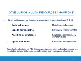 32
DAVE ULRICH “HUMAN RESOURCES CHAMPIONS”
 Ulrich Identifica cuatro roles que desempeñan los profesionales de RRHH:
– Socio estratégico Resultados del negocio
– Experto administrativo Prácticas de RRHH eficientes
– Adalid de los Empleados Empleados competentes y
comprometidos
– Agente de Cambio Capacidad para el cambio
 Cuando el profesional de RRHH desempeña estos roles se focaliza más en los
resultados (outcomes) que en las actividades que realiza para alcanzarlos
 