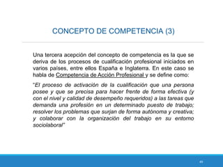 49
CONCEPTO DE COMPETENCIA (3)
Una tercera acepción del concepto de competencia es la que se
deriva de los procesos de cualificación profesional iniciados en
varios países, entre ellos España e Inglaterra. En este caso se
habla de Competencia de Acción Profesional y se define como:
“El proceso de activación de la cualificación que una persona
posee y que se precisa para hacer frente de forma efectiva (y
con el nivel y calidad de desempeño requeridos) a las tareas que
demanda una profesión en un determinado puesto de trabajo;
resolver los problemas que surjan de forma autónoma y creativa;
y colaborar con la organización del trabajo en su entorno
sociolaboral”
 