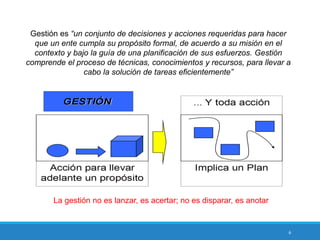 6
Gestión es “un conjunto de decisiones y acciones requeridas para hacer
que un ente cumpla su propósito formal, de acuerdo a su misión en el
contexto y bajo la guía de una planificación de sus esfuerzos. Gestión
comprende el proceso de técnicas, conocimientos y recursos, para llevar a
cabo la solución de tareas eficientemente”
La gestión no es lanzar, es acertar; no es disparar, es anotar
 