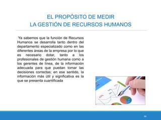 66
EL PROPÓSITO DE MEDIR
LA GESTIÓN DE RECURSOS HUMANOS
Ya sabemos que la función de Recursos
Humanos se desarrolla tanto dentro del
departamento especializado como en las
diferentes áreas de la empresa por lo que
es necesario dotar, tanto a los
profesionales de gestión humana como a
los gerentes de línea, de la información
adecuada para que puedan tomar las
decisiones correctas; en ese sentido, la
información más útil y significativa es la
que se presenta cuantificada
 