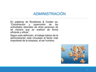4
ADMINISTRACIÓN
En palabras de Roubbines & Coulter es:
“Coordinación y supervisión de las
actividades laborales de otras personas de
tal manera que se realicen de forma
eficiente y eficaz”.
Según esta definición, el trabajo básico de la
administración está vinculado al factor más
importante de la empresa, el ser humano.
 