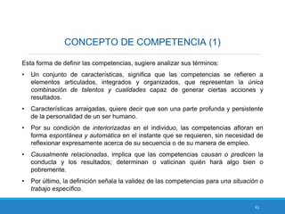 41
CONCEPTO DE COMPETENCIA (1)
Esta forma de definir las competencias, sugiere analizar sus términos:
• Un conjunto de características, significa que las competencias se refieren a
elementos articulados, integrados y organizados, que representan la única
combinación de talentos y cualidades capaz de generar ciertas acciones y
resultados.
• Características arraigadas, quiere decir que son una parte profunda y persistente
de la personalidad de un ser humano.
• Por su condición de interiorizadas en el individuo, las competencias afloran en
forma espontánea y automática en el instante que se requieren, sin necesidad de
reflexionar expresamente acerca de su secuencia o de su manera de empleo.
• Causalmente relacionadas, implica que las competencias causan o predicen la
conducta y los resultados; determinan o vaticinan quién hará algo bien o
pobremente.
• Por último, la definición señala la validez de las competencias para una situación o
trabajo específico.
 