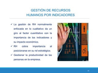 64
GESTIÓN DE RECURSOS
HUMANOS POR INDICADORES
 La gestión de RH normalmente
enfocada en lo cualitativo da un
giro al factor cuantitativo con la
importancia de los indicadores y
su impacto económico.
 RH cobra importancia al
posicionarse en su rol estratégico.
 Gestionar la productividad de las
personas en la empresa.
 