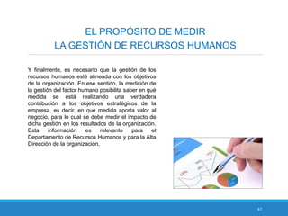 67
EL PROPÓSITO DE MEDIR
LA GESTIÓN DE RECURSOS HUMANOS
Y finalmente, es necesario que la gestión de los
recursos humanos esté alineada con los objetivos
de la organización. En ese sentido, la medición de
la gestión del factor humano posibilita saber en qué
medida se está realizando una verdadera
contribución a los objetivos estratégicos de la
empresa, es decir, en qué medida aporta valor al
negocio, para lo cual se debe medir el impacto de
dicha gestión en los resultados de la organización.
Esta información es relevante para el
Departamento de Recursos Humanos y para la Alta
Dirección de la organización.
 
