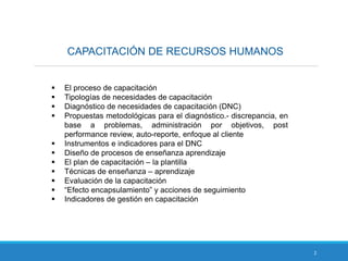CAPACITACIÓN DE RECURSOS HUMANOS
2
 El proceso de capacitación
 Tipologías de necesidades de capacitación
 Diagnóstico de necesidades de capacitación (DNC)
 Propuestas metodológicas para el diagnóstico.- discrepancia, en
base a problemas, administración por objetivos, post
performance review, auto-reporte, enfoque al cliente
 Instrumentos e indicadores para el DNC
 Diseño de procesos de enseñanza aprendizaje
 El plan de capacitación – la plantilla
 Técnicas de enseñanza – aprendizaje
 Evaluación de la capacitación
 “Efecto encapsulamiento” y acciones de seguimiento
 Indicadores de gestión en capacitación
 