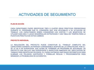 48
ACTIVIDADES DE SEGUIMIENTO
PLAN DE ACCIÓN
CADA CAPACITANDO PUEDE IDENTIFICAR TRES O CUATRO IDEAS PRÁCTICAS PRESENTADAS
DURANTE EL PROGRAMA QUE ÉL CONSIDERA QUE SON APLICABLES A SU SITUACIÓN DE
TRABAJO. LOS CAPACITANDOS DEBEN CONSIDERAR LOS COSTOS Y LOS BENEFICIOS DE
UTILIZAR CADA IDEA Y LUEGO DESARROLLAR ESTRATEGIAS Y UNA TABLA DE TIEMPOS PARA LA
PUESTA EN PRÁCTICA DE ESTOS CAMBIOS.
PROYECTO INDIVIDUAL
LA REALIZACIÓN DEL PROYECTO PUEDE CONSTITUIR EL “TRABAJO” COMPLETO DEL
CAPACITANDO DURANTE UN PERÍODO CONSIDERABLE DESPUÉS DE LA CAPACITACIÓN. POR EJ.:
SE LE DA A UN SUPERVISOR, QUE ACABA DE TERMINAR UN PROGRAMA DE SEGURIDAD, UN
PROYECTO QUE INCLUYE UNA SUPERVISIÓN O INSPECCIÓN INMEDIATA DEL ÁREA ENTERA DE
TRABAJO PARA IDENTIFICAR PELIGROS. ÉL PUEDE ENTONCES DAR PASOS SISTEMÁTICOS PARA
ELIMINAR LOS PELIGROS EXISTENTES Y FORMULAR REGLAS Y PROCEDIMIENTOS PARA
MINIMIZAR LA PROBABILIDAD DE ACCIDENTES.
 