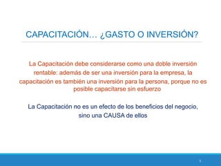 5
CAPACITACIÓN… ¿GASTO O INVERSIÓN?
La Capacitación debe considerarse como una doble inversión
rentable: además de ser una inversión para la empresa, la
capacitación es también una inversión para la persona, porque no es
posible capacitarse sin esfuerzo
La Capacitación no es un efecto de los beneficios del negocio,
sino una CAUSA de ellos
 