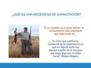 6
¿QUÉ ES UNA NECESIDAD DE CAPACITACIÓN?
Si un cazador va a cazar liebres, el
conocimiento más importante
que debe tener es…
…”lo único que justifica la
existencia de la capacitación es
que en alguna parte hay
alguien a quien se le requiere
que haga algo que no sabe
hacer” (Robert Mager)
 