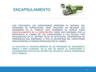 47
ENCAPSULAMIENTO
CON FRECUENCIA LOS CAPACITANDOS APRENDEN EL MATERIAL DEL
PROGRAMA DE CAPACITACIÓN, PERO FRACASAN EN MEJORAR SUS
DESEMPEÑO EN EL TRABAJO. ESTE FENÓMENO SE CONOCE COMO
ENCAPSULAMIENTO DE LA CAPACITACIÓN. PUEDE SER ORIGINADO POR LA
RESISTENCIA AL CAMBIO DE LOS SUPERVISORES O LOS IGUALES, POR
INFLEXIBILIDAD EN EL SISTEMA, FALTA DE MOTIVACIÓN, EXPERIENCIAS DE
APRENDIZAJE MAL DISEÑADAS, O POR LA INCAPACIDAD DEL CAPACITANDO
PARA AFRONTAR LA TENSIÓN PRODUCIDA POR EL CAMBIO.
LA SOLUCIÓN AL ENCAPSULAMIENTO ES UN PROGRAMA DE SEGUIMIENTO
AMPLIO Y BIEN PLANEADO, EN EL QUE SE INDUCE AL CAPACITANDO A
EXPERIMENTAR ÉXITO EN SU INTENTO DE APLICAR EL NUEVO APRENDIZAJE
EN EL TRABAJO.
 