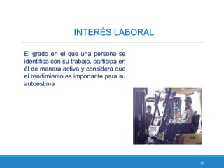 13
INTERÉS LABORAL
El grado en el que una persona se
identifica con su trabajo, participa en
él de manera activa y considera que
el rendimiento es importante para su
autoestima
 