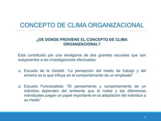 21
CONCEPTO DE CLIMA ORGANIZACIONAL
¿DE DÓNDE PROVIENE EL CONCEPTO DE CLIMA
ORGANIZACIONAL?
Está constituido por una amalgama de dos grandes escuelas que son
subyacentes a las investigaciones efectuadas:
 Escuela de la Gestalt: “La percepción del medio de trabajo y del
entorno es lo que influye en el comportamiento de un empleado”
 Escuela Funcionalista: “El pensamiento y comportamiento de un
individuo dependen del ambiente que lo rodea y las diferencias
individuales juegan un papel importante en la adaptación del individuo a
su medio”
 