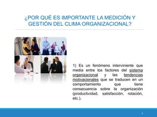 3
¿POR QUÉ ES IMPORTANTE LA MEDICIÓN Y
GESTIÓN DEL CLIMA ORGANIZACIONAL?
1) Es un fenómeno interviniente que
media entre los factores del sistema
organizacional y las tendencias
motivacionales que se traducen en un
comportamiento que tiene
consecuencia sobre la organización
(productividad, satisfacción, rotación,
etc.).
 