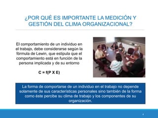4
¿POR QUÉ ES IMPORTANTE LA MEDICIÓN Y
GESTIÓN DEL CLIMA ORGANIZACIONAL?
El comportamiento de un individuo en
el trabajo, debe considerarse según la
fórmula de Lewin, que estipula que el
comportamiento está en función de la
persona implicada y de su entorno
C = f(P X E)
La forma de comportarse de un individuo en el trabajo no depende
solamente de sus características personales sino también de la forma
como éste percibe su clima de trabajo y los componentes de su
organización.
 