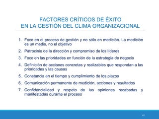 42
FACTORES CRÍTICOS DE ÉXITO
EN LA GESTIÓN DEL CLIMA ORGANIZACIONAL
1. Foco en el proceso de gestión y no sólo en medición. La medición
es un medio, no el objetivo
2. Patrocinio de la dirección y compromiso de los líderes
3. Foco en las prioridades en función de la estrategia de negocio
4. Definición de acciones concretas y realizables que respondan a las
prioridades y las causas
5. Constancia en el tiempo y cumplimiento de los plazos
6. Comunicación permanente de medición, acciones y resultados
7. Confidencialidad y respeto de las opiniones recabadas y
manifestadas durante el proceso
 