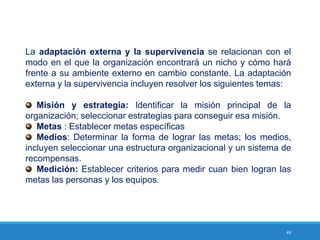 49
La adaptación externa y la supervivencia se relacionan con el
modo en el que la organización encontrará un nicho y cómo hará
frente a su ambiente externo en cambio constante. La adaptación
externa y la supervivencia incluyen resolver los siguientes temas:
Misión y estrategia: Identificar la misión principal de la
organización; seleccionar estrategias para conseguir esa misión.
Metas : Establecer metas específicas
Medios: Determinar la forma de lograr las metas; los medios,
incluyen seleccionar una estructura organizacional y un sistema de
recompensas.
Medición: Establecer criterios para medir cuan bien logran las
metas las personas y los equipos.
 