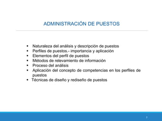 ADMINISTRACIÓN DE PUESTOS
2
 Naturaleza del análisis y descripción de puestos
 Perfiles de puestos.- importancia y aplicación
 Elementos del perfil de puestos
 Métodos de relevamiento de información
 Proceso del análisis
 Aplicación del concepto de competencias en los perfiles de
puestos
 Técnicas de diseño y rediseño de puestos
 