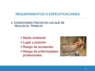 39
REQUERIMIENTOS O ESPECIFICACIONES
4. CONDICIONES FÍSICAS EN LAS QUE SE
REALIZA EL TRABAJO
 Medio Ambiente
 Lugar y posición
 Riesgo de accidentes
 Riesgo de enfermedades
profesionales
 