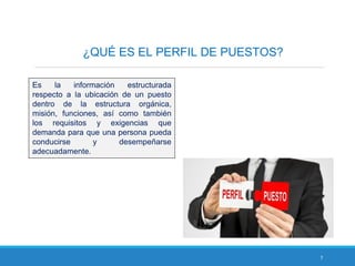 7
¿QUÉ ES EL PERFIL DE PUESTOS?
Es la información estructurada
respecto a la ubicación de un puesto
dentro de la estructura orgánica,
misión, funciones, así como también
los requisitos y exigencias que
demanda para que una persona pueda
conducirse y desempeñarse
adecuadamente.
 