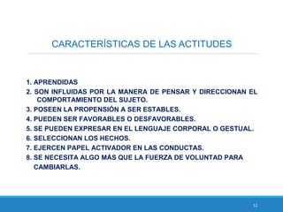 12
CARACTERÍSTICAS DE LAS ACTITUDES
1. APRENDIDAS
2. SON INFLUIDAS POR LA MANERA DE PENSAR Y DIRECCIONAN EL
COMPORTAMIENTO DEL SUJETO.
3. POSEEN LA PROPENSIÓN A SER ESTABLES.
4. PUEDEN SER FAVORABLES O DESFAVORABLES.
5. SE PUEDEN EXPRESAR EN EL LENGUAJE CORPORAL O GESTUAL.
6. SELECCIONAN LOS HECHOS.
7. EJERCEN PAPEL ACTIVADOR EN LAS CONDUCTAS.
8. SE NECESITA ALGO MÁS QUE LA FUERZA DE VOLUNTAD PARA
CAMBIARLAS.
 