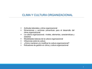 CLIMA Y CULTURA ORGANIZACIONAL
2
 Actitudes laborales y clima organizacional
 Dimensiones y acciones preventivas para el desarrollo del
clima organizacional
 La cultura organizacional.- niveles, elementos, características y
estadíos
 Modalidades básicas de la cultura organizacional
 Influencias sobre la cultura
 ¿Cómo mantener y/o modificar la cultura organizacional?
 Indicadores de gestión en clima y cultura organizacional
 