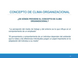 20
CONCEPTO DE CLIMA ORGANIZACIONAL
¿DE DÓNDE PROVIENE EL CONCEPTO DE CLIMA
ORGANIZACIONAL?
“La percepción del medio de trabajo y del entorno es lo que influye en el
comportamiento de un empleado”
“El pensamiento y comportamiento de un individuo dependen del ambiente
que lo rodea y las diferencias individuales juegan un papel importante en la
adaptación del individuo a su medio”
 