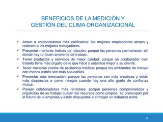 22
BENEFICIOS DE LA MEDICIÓN Y
GESTIÓN DEL CLIMA ORGANIZACIONAL
 Atraer a colaboradores más calificados: los mejores empleadores atraen y
retienen a los mejores trabajadores.
 Presentar menores índices de rotación: porque las personas permanecen allí
donde hay un buen ambiente de trabajo.
 Tener productos y servicios de mejor calidad: porque un colaborador bien
tratado tiene más orgullo de lo que hace y satisface mejor a su cliente.
 Tener menores costos de asistencia médica: porque los ambientes de trabajo
con menos estrés son más saludables.
 Presentar más innovación: porque las personas son más creativas y están
más dispuestas a correr riesgos cuando hay una alto grado de confianza
mutua.
 Poseer colaboradores más rentables: porque personas comprometidas y
orgullosas de su trabajo cuidan los recursos como propios, se preocupan por
el futuro de la empresa y están dispuestos a entregar un esfuerzo extra.
 